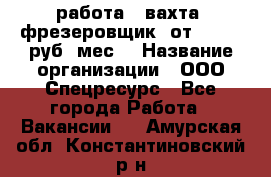 работа . вахта. фрезеровщик. от 50 000 руб./мес. › Название организации ­ ООО Спецресурс - Все города Работа » Вакансии   . Амурская обл.,Константиновский р-н